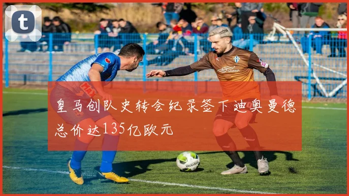 皇马创队史转会纪录签下迪奥曼德总价达135亿欧元