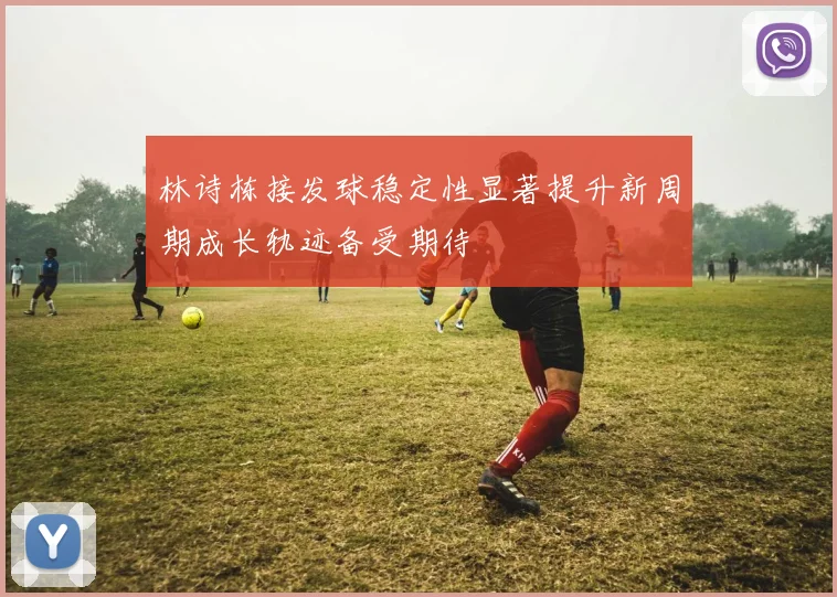林诗栋接发球稳定性显著提升新周期成长轨迹备受期待
