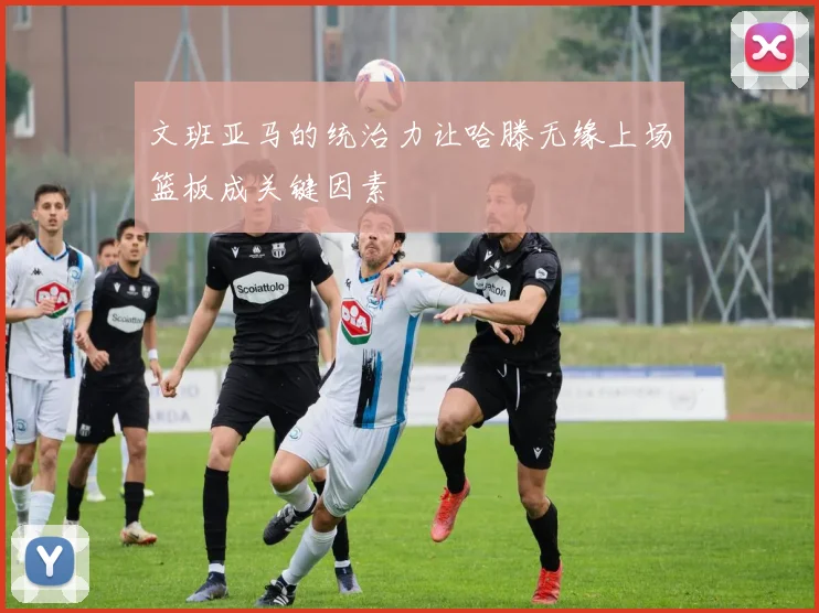 文班亚马的统治力让哈滕无缘上场篮板成关键因素
