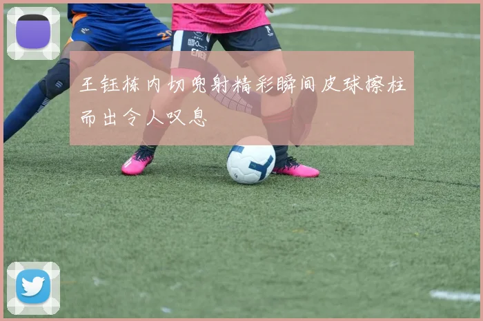 王钰栋内切兜射精彩瞬间皮球擦柱而出令人叹息