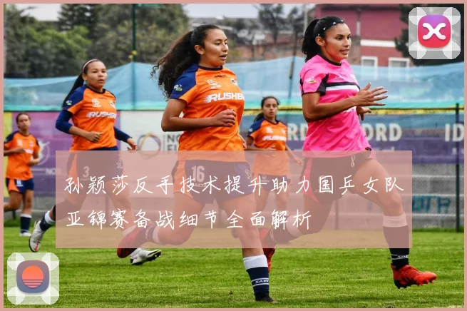 孙颖莎反手技术提升助力国乒女队亚锦赛备战细节全面解析