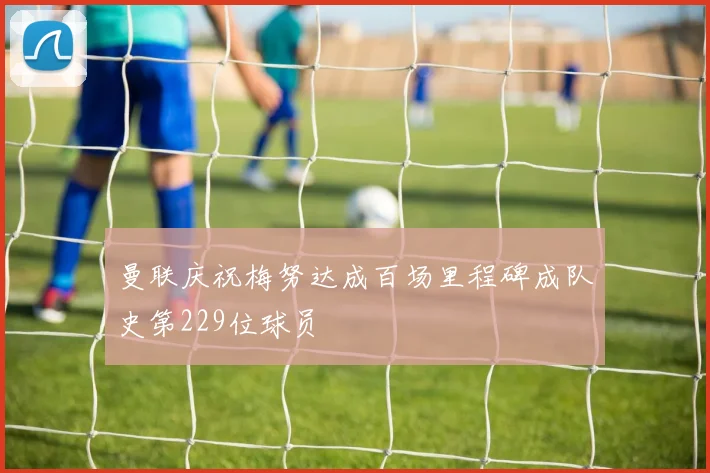 曼联庆祝梅努达成百场里程碑成队史第229位球员
