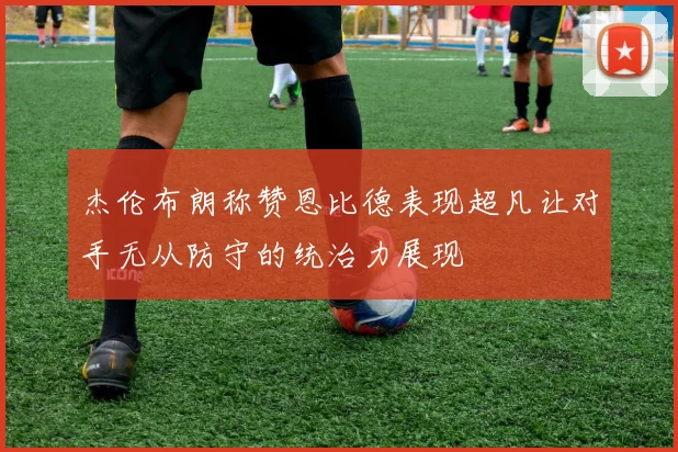 杰伦布朗称赞恩比德表现超凡让对手无从防守的统治力展现
