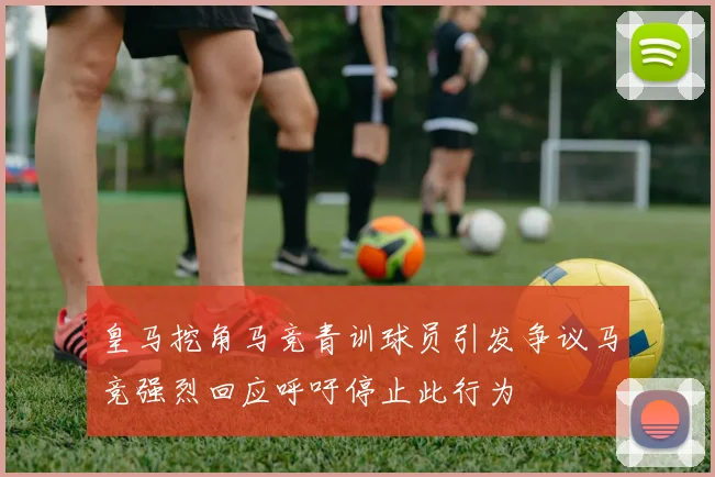皇马挖角马竞青训球员引发争议马竞强烈回应呼吁停止此行为