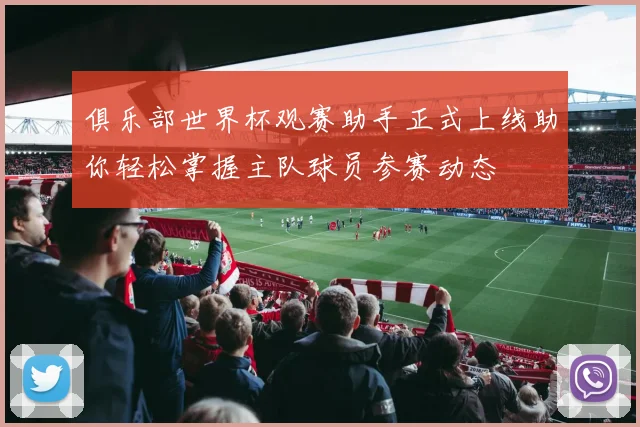 俱乐部世界杯观赛助手正式上线助你轻松掌握主队球员参赛动态