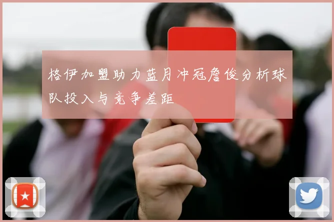 格伊加盟助力蓝月冲冠詹俊分析球队投入与竞争差距