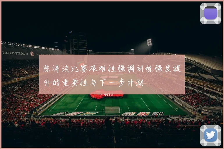 陈涛谈比赛艰难性强调训练强度提升的重要性与下一步计划