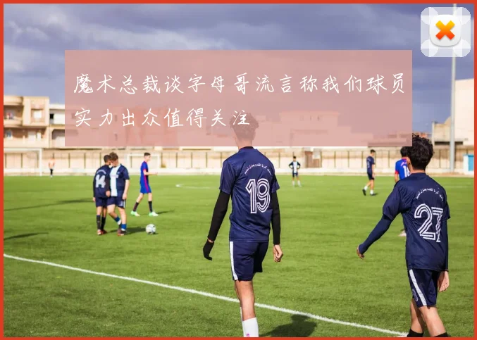 魔术总裁谈字母哥流言称我们球员实力出众值得关注