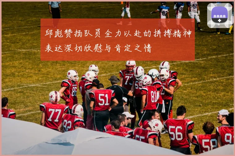 邱彪赞扬队员全力以赴的拼搏精神表达深切欣慰与肯定之情