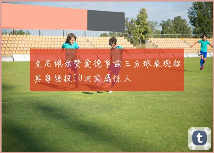克尼佩尔赞爱德华兹三分球表现称其每场投10次实属惊人
