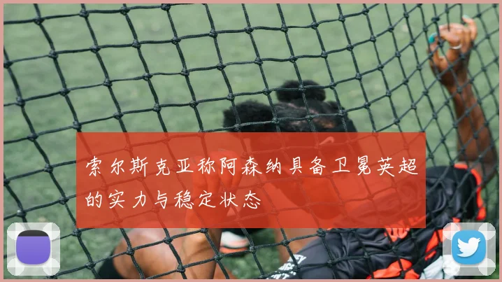 索尔斯克亚称阿森纳具备卫冕英超的实力与稳定状态