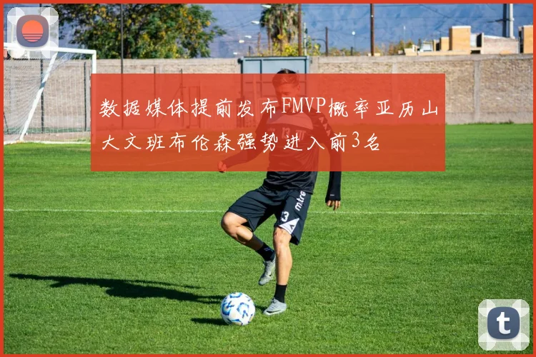 数据媒体提前发布FMVP概率亚历山大文班布伦森强势进入前3名