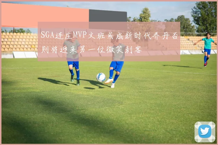 SGA连庄MVP文班或成新时代乔丹否则将迎来另一位微笑刺客
