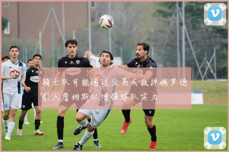 骑士队可能通过交易或裁掉施罗德引入詹姆斯以增强球队实力