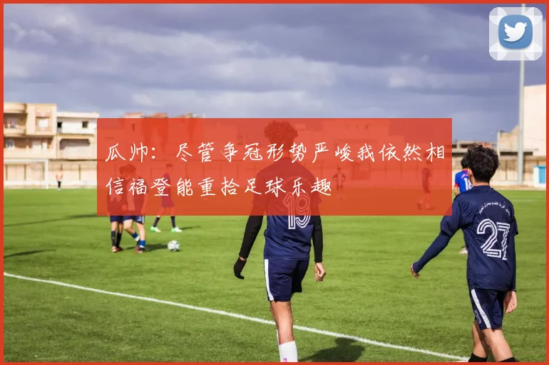 瓜帅：尽管争冠形势严峻我依然相信福登能重拾足球乐趣