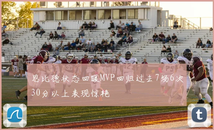 恩比德状态回暖MVP回归过去7场6次30分以上表现惊艳