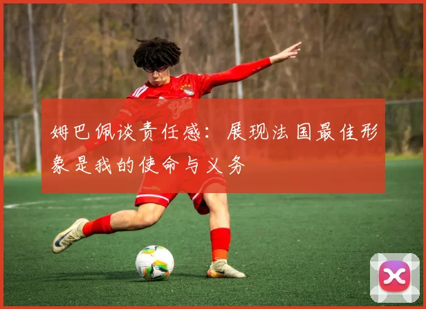 姆巴佩谈责任感：展现法国最佳形象是我的使命与义务