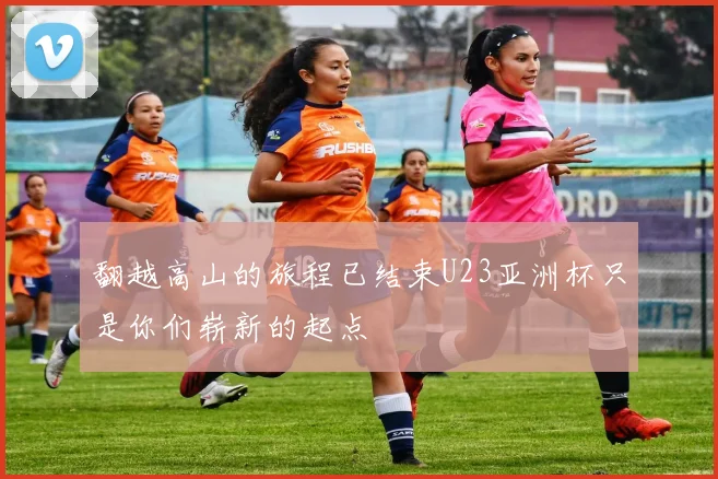 翻越高山的旅程已结束U23亚洲杯只是你们崭新的起点