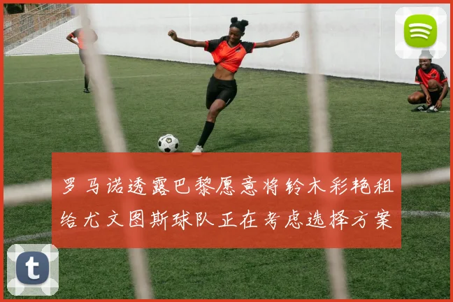 罗马诺透露巴黎愿意将铃木彩艳租给尤文图斯球队正在考虑选择方案