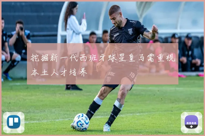挖掘新一代西班牙球星皇马需重视本土人才培养