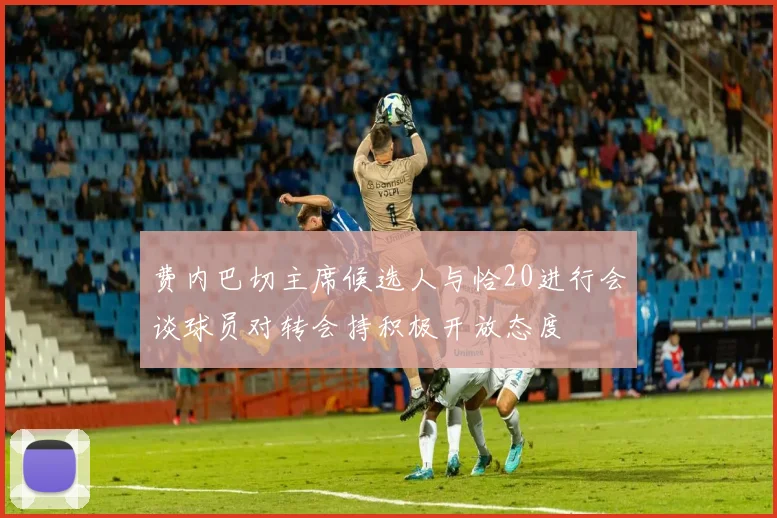 费内巴切主席候选人与恰20进行会谈球员对转会持积极开放态度