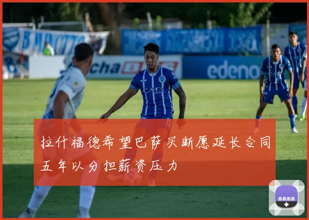 拉什福德希望巴萨买断愿延长合同五年以分担薪资压力