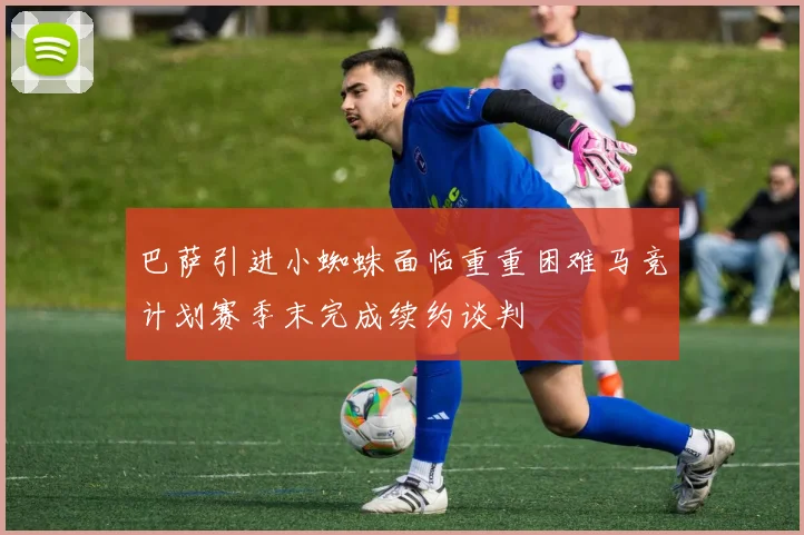 巴萨引进小蜘蛛面临重重困难马竞计划赛季末完成续约谈判