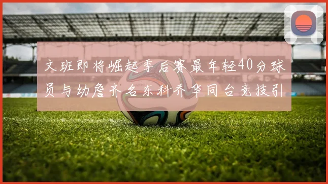 文班即将崛起季后赛最年轻40分球员与幼詹齐名东科乔华同台竞技引关注