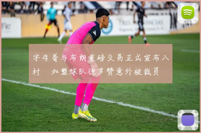 字母哥与布朗重磅交易正式宣布八村塁加盟球队德罗赞意外被裁员