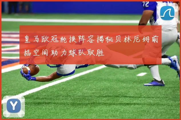 皇马欧冠轮换阵容揭秘贝林厄姆前插空间助力球队取胜