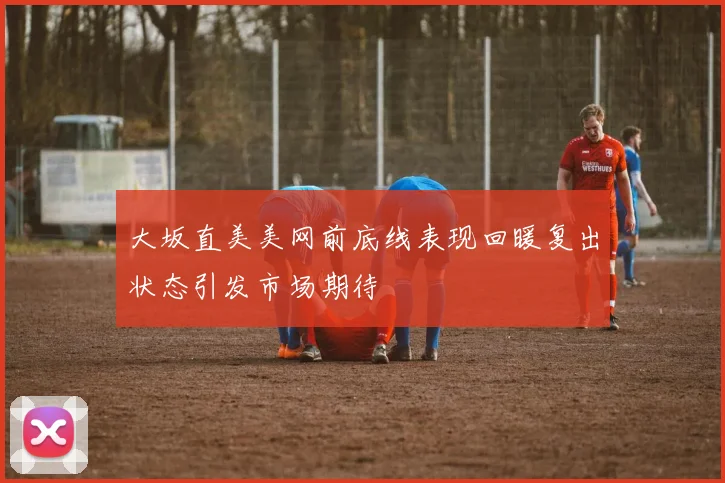 大坂直美美网前底线表现回暖复出状态引发市场期待