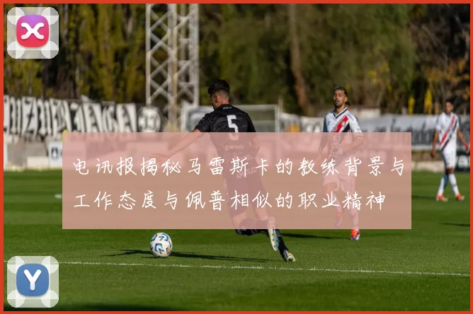电讯报揭秘马雷斯卡的教练背景与工作态度与佩普相似的职业精神
