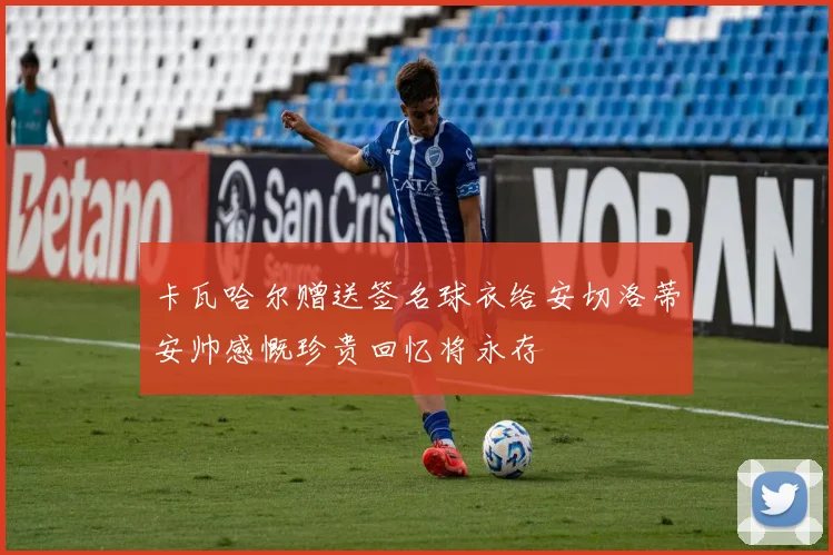 卡瓦哈尔赠送签名球衣给安切洛蒂安帅感慨珍贵回忆将永存