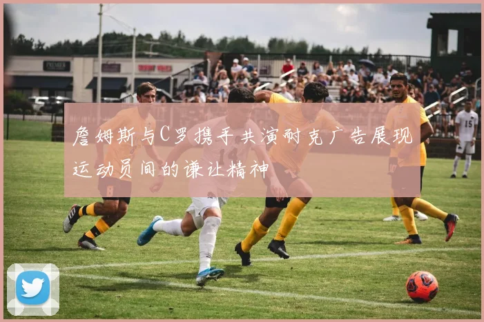 詹姆斯与C罗携手共演耐克广告展现运动员间的谦让精神
